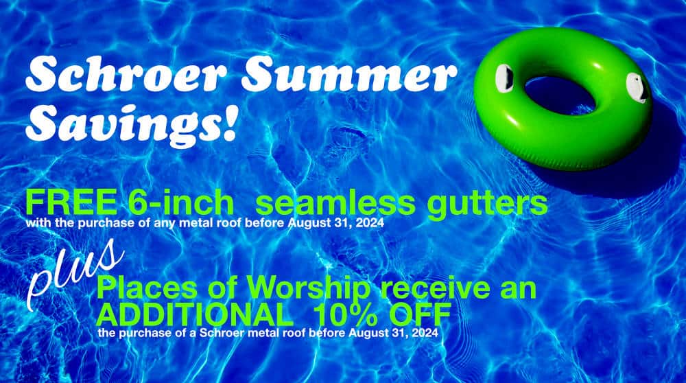 Schroer Summer Savings: Enjoy the exclusive offer of FREE 6" seamless gutters & guards with the purchase of any metal roof before August 31, 2024 ... PLUS ... Places of Worship receive an ADDITIONAL 10% OFF the purchase of a Schroer metal roof before August 31, 2024